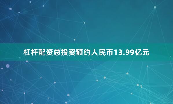 杠杆配资总投资额约人民币13.99亿元