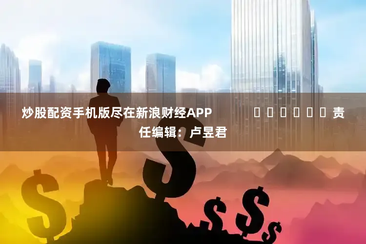 炒股配资手机版尽在新浪财经APP            						责任编辑：卢昱君