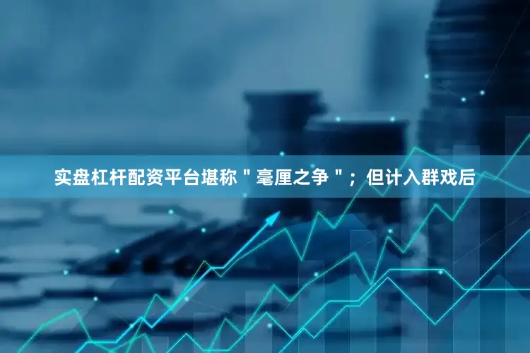 实盘杠杆配资平台堪称＂毫厘之争＂；但计入群戏后