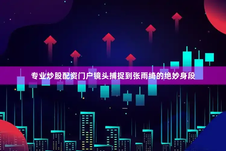 专业炒股配资门户镜头捕捉到张雨绮的绝妙身段