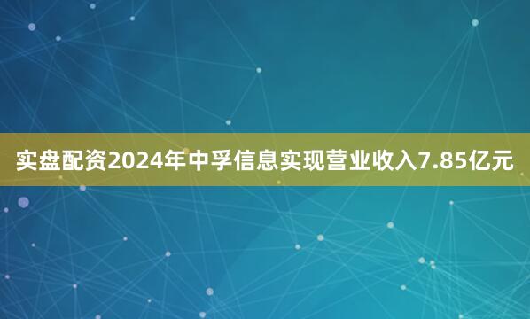 实盘配资2024年中孚信息实现营业收入7.85亿元