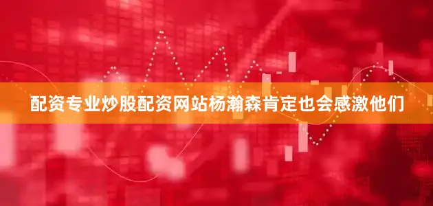 配资专业炒股配资网站杨瀚森肯定也会感激他们