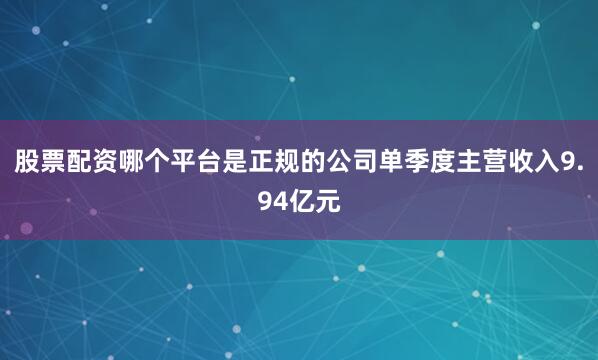 股票配资哪个平台是正规的公司单季度主营收入9.94亿元
