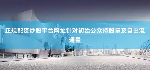 正规配资炒股平台网址针对初始公众持股量及自由流通量
