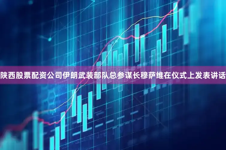 陕西股票配资公司伊朗武装部队总参谋长穆萨维在仪式上发表讲话