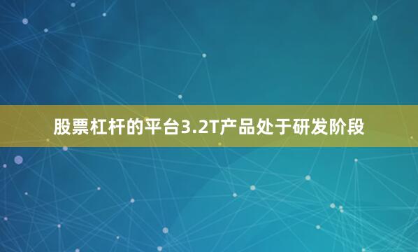 股票杠杆的平台3.2T产品处于研发阶段
