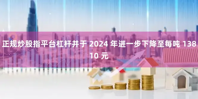 正规炒股指平台杠杆并于 2024 年进一步下降至每吨 13810 元