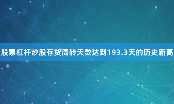 股票杠杆炒股存货周转天数达到193.3天的历史新高